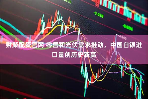 财聚配资官网 零售和光伏需求推动，中国白银进口量创历史新高