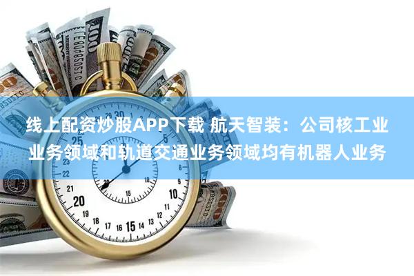 线上配资炒股APP下载 航天智装：公司核工业业务领域和轨道交通业务领域均有机器人业务
