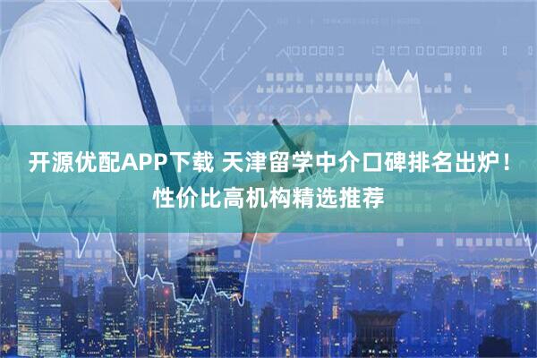 开源优配APP下载 天津留学中介口碑排名出炉！性价比高机构精选推荐