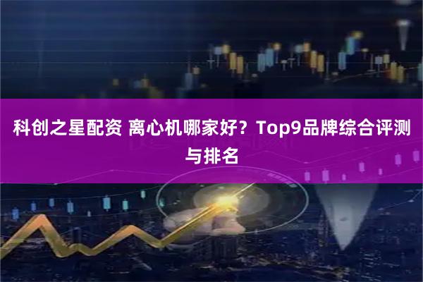 科创之星配资 离心机哪家好？Top9品牌综合评测与排名