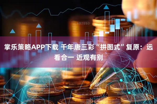 掌乐策略APP下载 千年唐三彩“拼图式”复原：远看合一 近观有别