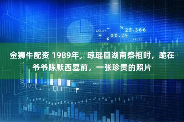 金狮牛配资 1989年，琼瑶回湖南祭祖时，跪在爷爷陈默西墓前，一张珍贵的照片