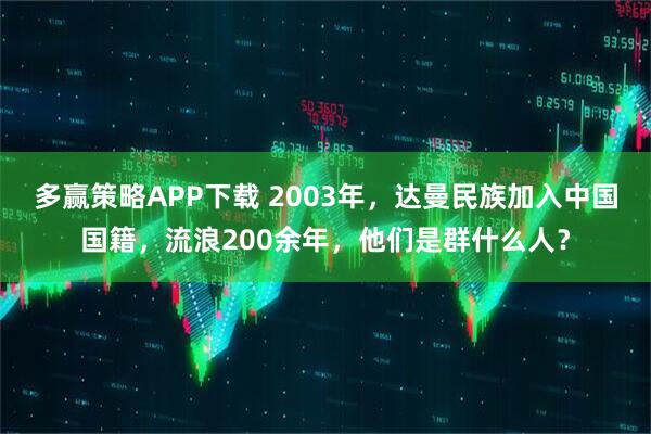 多赢策略APP下载 2003年，达曼民族加入中国国籍，流浪200余年，他们是群什么人？