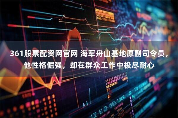 361股票配资网官网 海军舟山基地原副司令员，他性格倔强，却在群众工作中极尽耐心