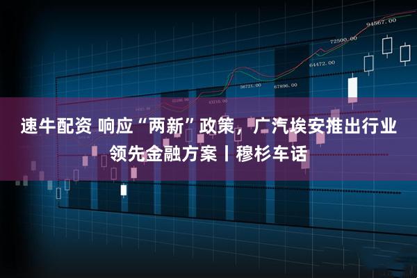 速牛配资 响应“两新”政策，广汽埃安推出行业领先金融方案丨穆杉车话