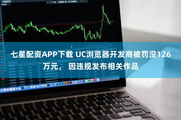 七星配资APP下载 UC浏览器开发商被罚没126万元， 因违规发布相关作品