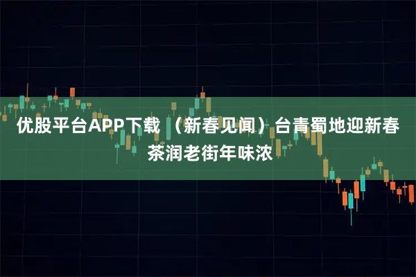 优股平台APP下载 （新春见闻）台青蜀地迎新春 茶润老街年味浓