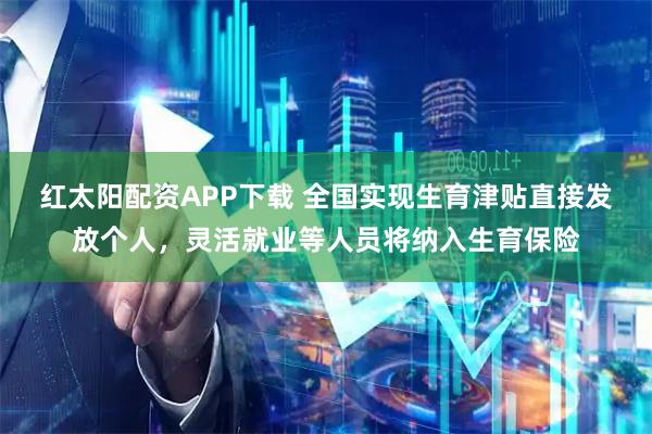 红太阳配资APP下载 全国实现生育津贴直接发放个人，灵活就业等人员将纳入生育保险