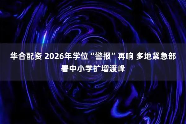 华合配资 2026年学位“警报”再响 多地紧急部署中小学扩增渡峰