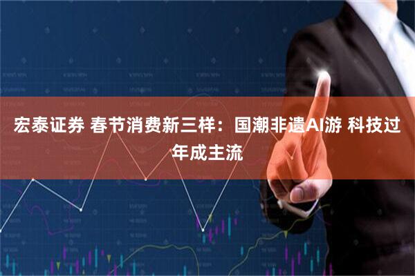 宏泰证券 春节消费新三样：国潮非遗AI游 科技过年成主流