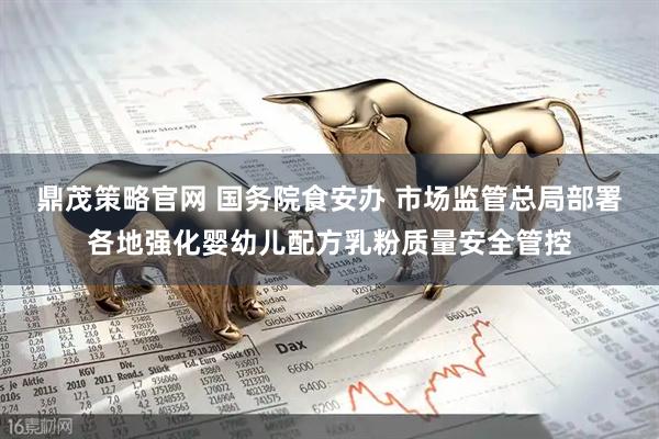 鼎茂策略官网 国务院食安办 市场监管总局部署各地强化婴幼儿配方乳粉质量安全管控