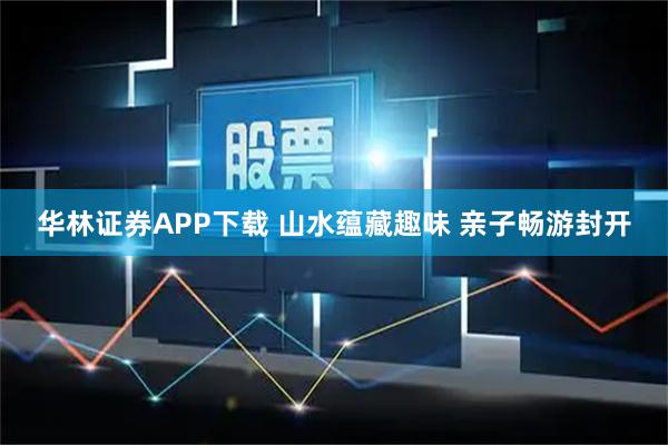 华林证券APP下载 山水蕴藏趣味 亲子畅游封开