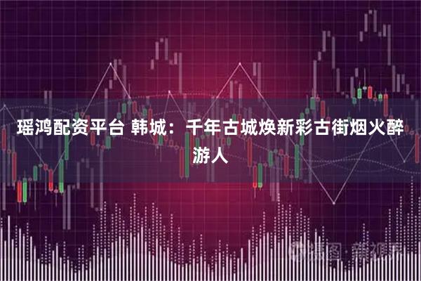 瑶鸿配资平台 韩城：千年古城焕新彩古街烟火醉游人