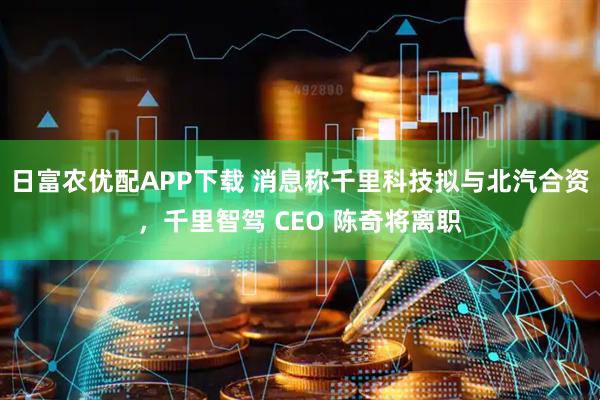 日富农优配APP下载 消息称千里科技拟与北汽合资，千里智驾 CEO 陈奇将离职