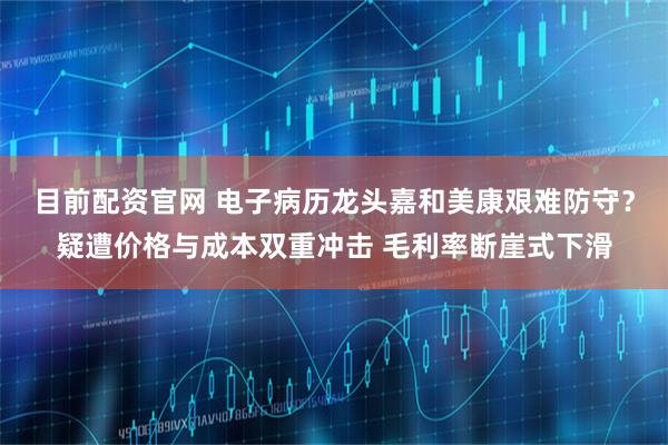 目前配资官网 电子病历龙头嘉和美康艰难防守？疑遭价格与成本双重冲击 毛利率断崖式下滑
