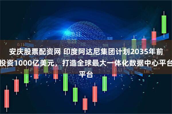 安庆股票配资网 印度阿达尼集团计划2035年前投资1000亿美元，打造全球最大一体化数据中心平台