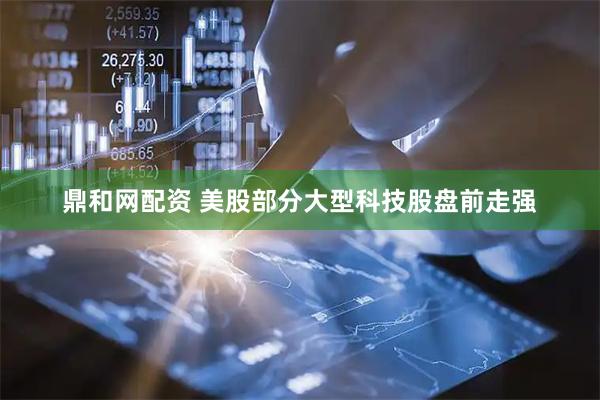 鼎和网配资 美股部分大型科技股盘前走强